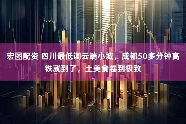 宏图配资 四川最低调云端小城，成都50多分钟高铁就到了，土美食卷到极致