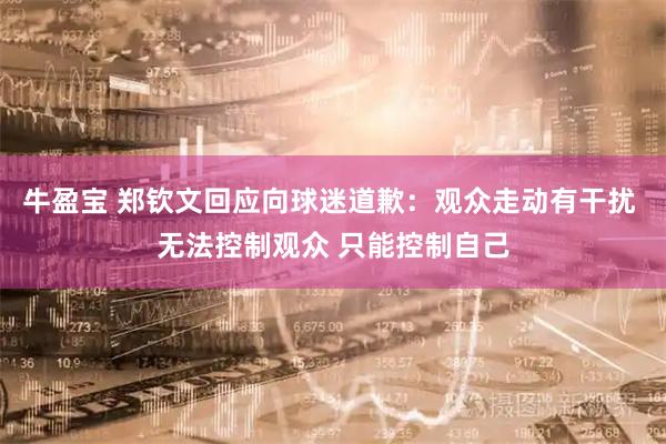 牛盈宝 郑钦文回应向球迷道歉：观众走动有干扰 无法控制观众 只能控制自己